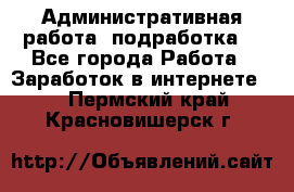 Административная работа (подработка) - Все города Работа » Заработок в интернете   . Пермский край,Красновишерск г.